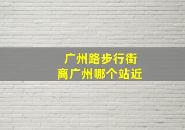 广州路步行街离广州哪个站近