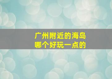 广州附近的海岛哪个好玩一点的