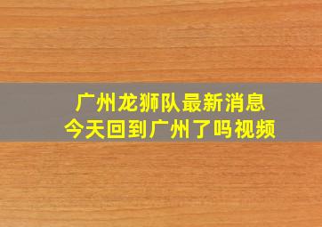 广州龙狮队最新消息今天回到广州了吗视频