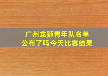 广州龙狮青年队名单公布了吗今天比赛结果