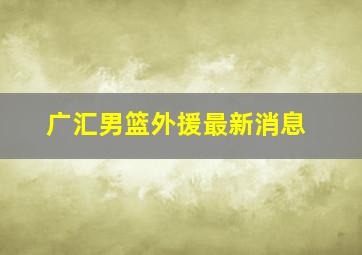 广汇男篮外援最新消息