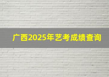 广西2025年艺考成绩查询