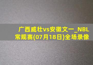 广西威壮vs安徽文一_NBL常规赛(07月18日)全场录像