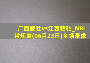 广西威壮vs江西赣驰_NBL常规赛(06月23日)全场录像