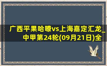 广西平果哈嘹vs上海嘉定汇龙_中甲第24轮(09月21日)全场集锦