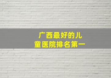 广西最好的儿童医院排名第一