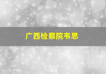 广西检察院韦思