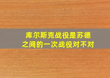 库尔斯克战役是苏德之间的一次战役对不对