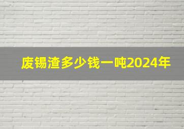 废锡渣多少钱一吨2024年