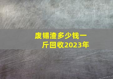 废锡渣多少钱一斤回收2023年