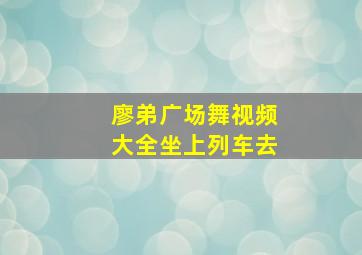 廖弟广场舞视频大全坐上列车去