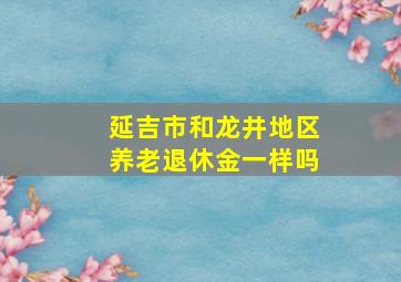 延吉市和龙井地区养老退休金一样吗