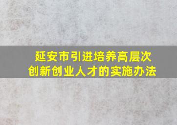 延安市引进培养高层次创新创业人才的实施办法