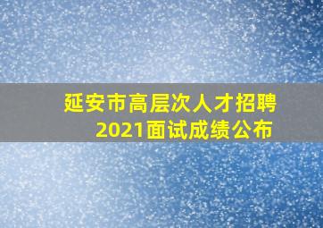 延安市高层次人才招聘2021面试成绩公布