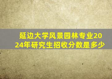 延边大学风景园林专业2024年研究生招收分数是多少