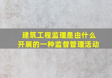 建筑工程监理是由什么开展的一种监督管理活动