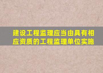 建设工程监理应当由具有相应资质的工程监理单位实施