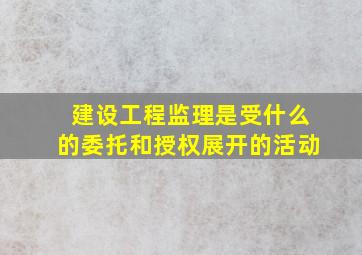 建设工程监理是受什么的委托和授权展开的活动