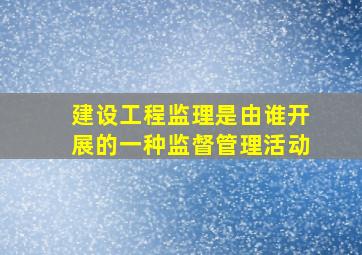 建设工程监理是由谁开展的一种监督管理活动