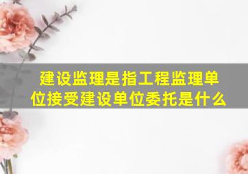 建设监理是指工程监理单位接受建设单位委托是什么