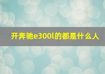 开奔驰e300l的都是什么人