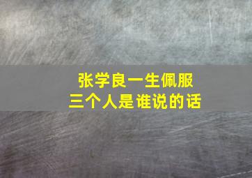 张学良一生佩服三个人是谁说的话