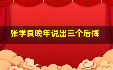 张学良晚年说出三个后悔