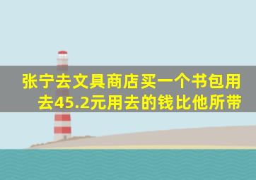 张宁去文具商店买一个书包用去45.2元用去的钱比他所带