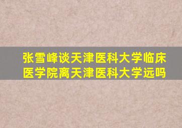 张雪峰谈天津医科大学临床医学院离天津医科大学远吗