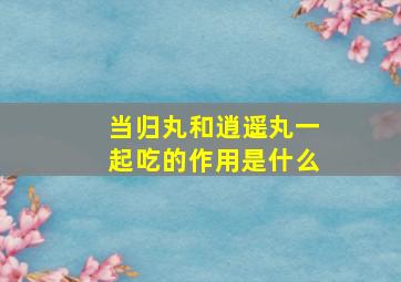 当归丸和逍遥丸一起吃的作用是什么