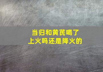 当归和黄芪喝了上火吗还是降火的