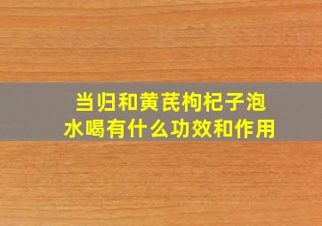 当归和黄芪枸杞子泡水喝有什么功效和作用