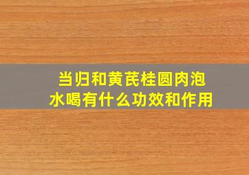 当归和黄芪桂圆肉泡水喝有什么功效和作用