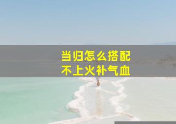 当归怎么搭配不上火补气血