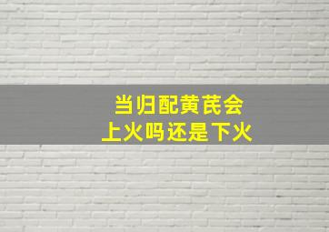 当归配黄芪会上火吗还是下火