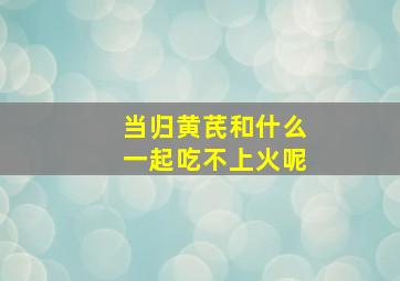 当归黄芪和什么一起吃不上火呢