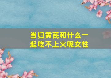 当归黄芪和什么一起吃不上火呢女性