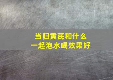 当归黄芪和什么一起泡水喝效果好