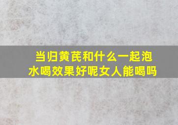 当归黄芪和什么一起泡水喝效果好呢女人能喝吗