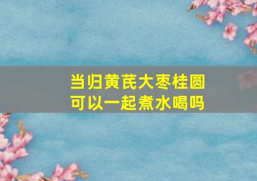 当归黄芪大枣桂圆可以一起煮水喝吗