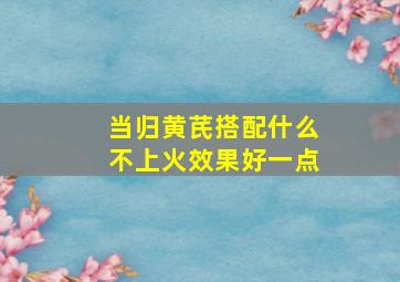 当归黄芪搭配什么不上火效果好一点