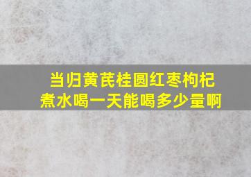 当归黄芪桂圆红枣枸杞煮水喝一天能喝多少量啊