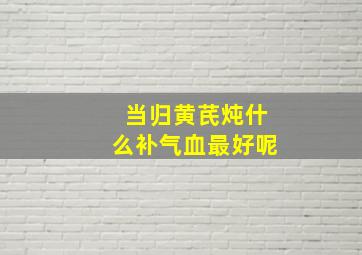 当归黄芪炖什么补气血最好呢