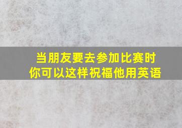 当朋友要去参加比赛时你可以这样祝福他用英语