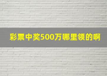 彩票中奖500万哪里领的啊