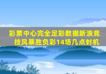 彩票中心完全足彩数据新浪竞技风暴胜负彩14场几点封机