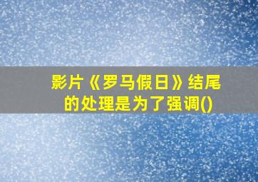 影片《罗马假日》结尾的处理是为了强调()