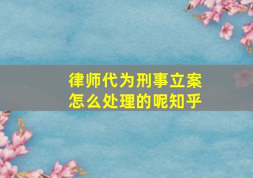 律师代为刑事立案怎么处理的呢知乎