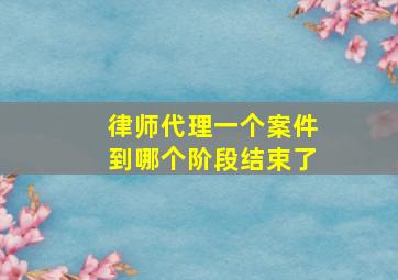 律师代理一个案件到哪个阶段结束了