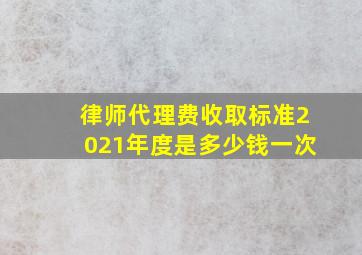 律师代理费收取标准2021年度是多少钱一次